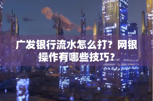 广发银行流水怎么打？网银操作有哪些技巧？