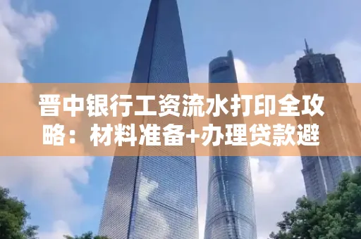 晋中银行工资流水打印全攻略：材料准备+办理贷款避坑指南