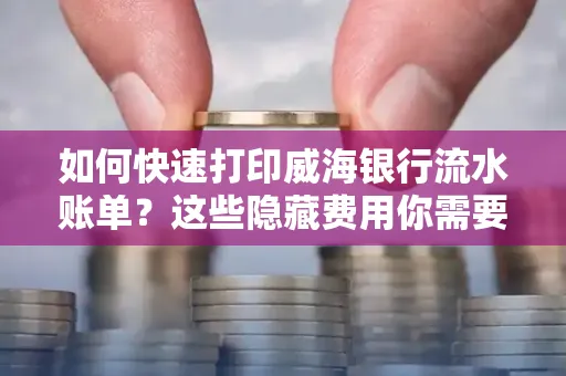 如何快速打印威海银行流水账单？这些隐藏费用你需要提前了解！
